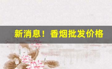 新消息！香烟批发价格优惠“柳暗花明”