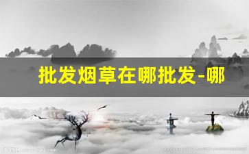 批发烟草在哪批发-哪里有卖便宜烟草的