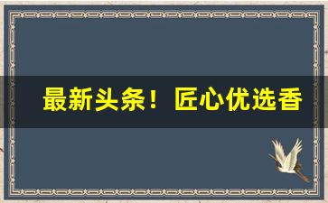 最新头条！匠心优选香烟“车驰马骤”