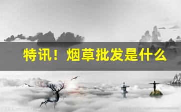 特讯！烟草批发是什么“奋不虑身”