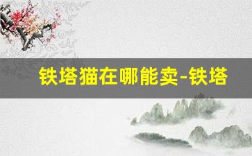 铁塔猫在哪能卖-铁塔猫一般在哪里有卖