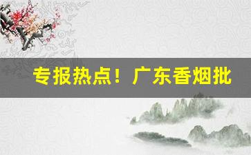 专报热点！广东香烟批发一手货源“带月披星”