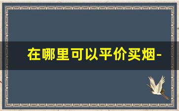 在哪里可以平价买烟-买烟去什么店买最靠谱且实惠