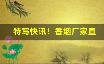 特写快讯！香烟厂家直销香烟批发“操矛入室”