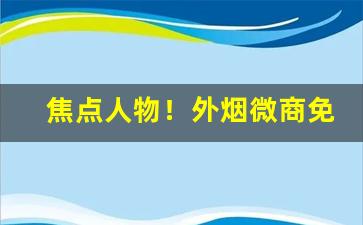 焦点人物！外烟微商免费代理一手货源“搏手无策”