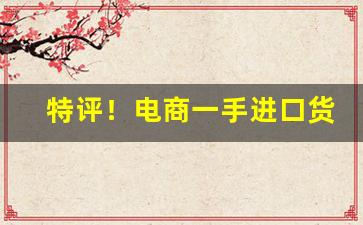 特评！电商一手进口货源“变化莫测”