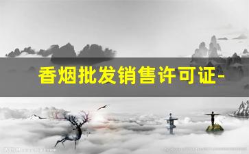 香烟批发销售许可证-香烟经营许可证多少钱