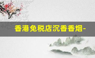 香港免税店沉香香烟-香港免税店香烟比专柜便宜多少