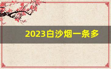2023白沙烟一条多少钱-白沙烟图片及价格2024最新价表