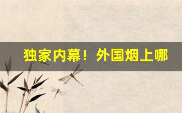 独家内幕！外国烟上哪买靠谱“公私两济”