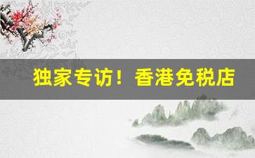 独家专访！香港免税店香烟在哪里“才夸八斗”