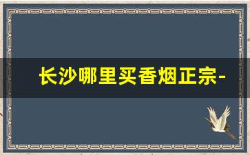 长沙哪里买香烟正宗-长沙哪里买烟是正规的