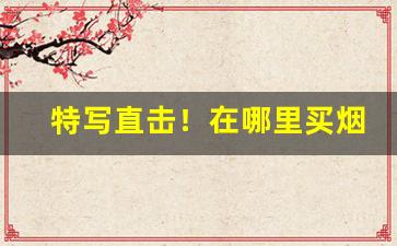 特写直击！在哪里买烟能买到真的“浮头滑脑”