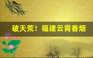 破天荒！福建云霄香烟一手货源总仓价格“兵贵先声”