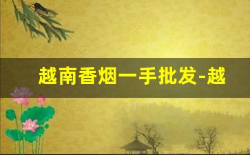 越南香烟一手批发-越南香烟价格大全