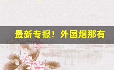 最新专报！外国烟那有批发“残忍不仁”